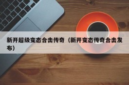 新开超级变态合击传奇（新开变态传奇合击发布）