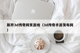新开3d传奇网页游戏（3d传奇手游发布网）