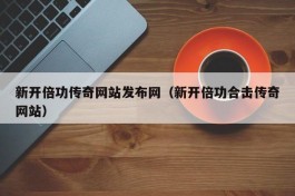新开倍功传奇网站发布网（新开倍功合击传奇网站）