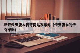 新开倚天版本传奇网站发布站（倚天版本的传奇手游）