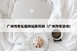 广州传奇私服网站新开网（广州传奇游戏）