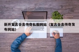 新开复古合击传奇私服网站（复古合击传奇发布网站）